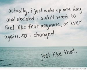 Actually, I just woke up one day and decided I didn't want to feel like that anymore, or ever again, so I changed. Just like that.